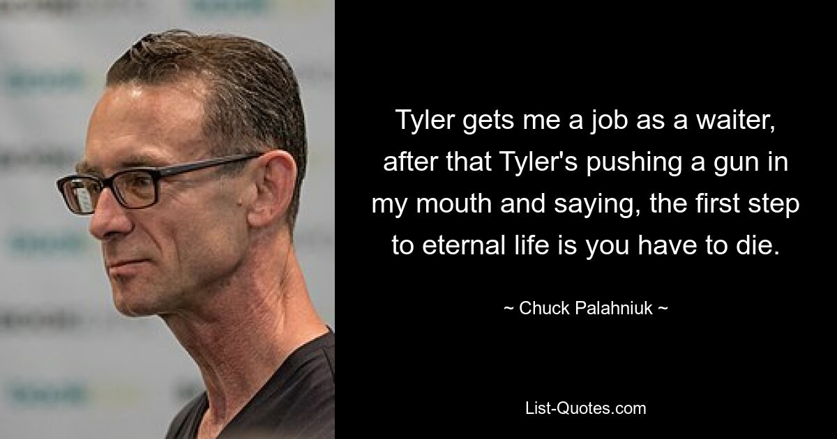 Tyler gets me a job as a waiter, after that Tyler's pushing a gun in my mouth and saying, the first step to eternal life is you have to die. — © Chuck Palahniuk