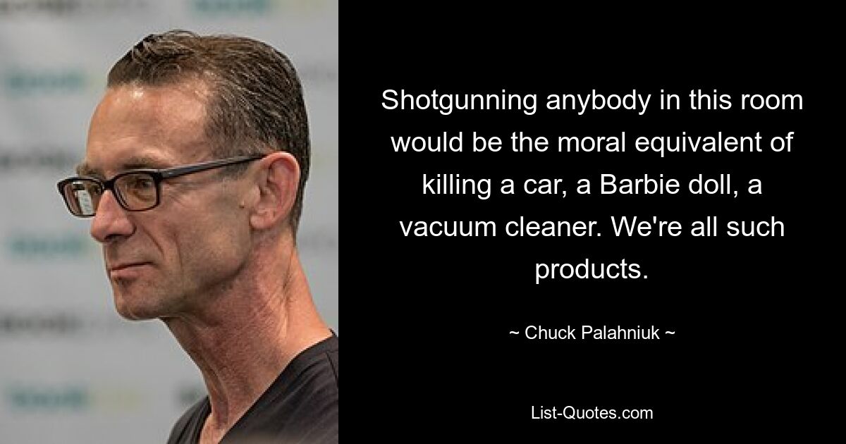 Shotgunning anybody in this room would be the moral equivalent of killing a car, a Barbie doll, a vacuum cleaner. We're all such products. — © Chuck Palahniuk