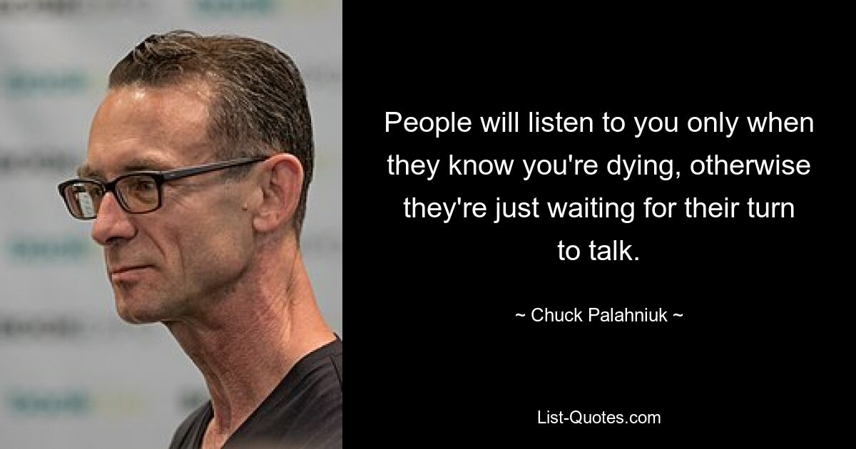 People will listen to you only when they know you're dying, otherwise they're just waiting for their turn to talk. — © Chuck Palahniuk