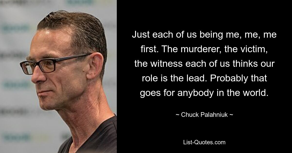 Just each of us being me, me, me first. The murderer, the victim, the witness each of us thinks our role is the lead. Probably that goes for anybody in the world. — © Chuck Palahniuk