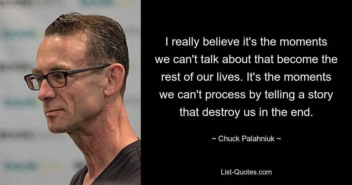 I really believe it's the moments we can't talk about that become the rest of our lives. It's the moments we can't process by telling a story that destroy us in the end. — © Chuck Palahniuk