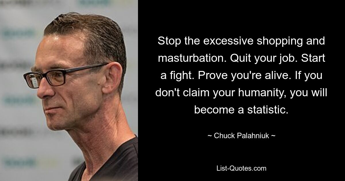 Stop the excessive shopping and masturbation. Quit your job. Start a fight. Prove you're alive. If you don't claim your humanity, you will become a statistic. — © Chuck Palahniuk