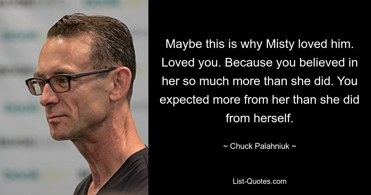 Maybe this is why Misty loved him. Loved you. Because you believed in her so much more than she did. You expected more from her than she did from herself. — © Chuck Palahniuk