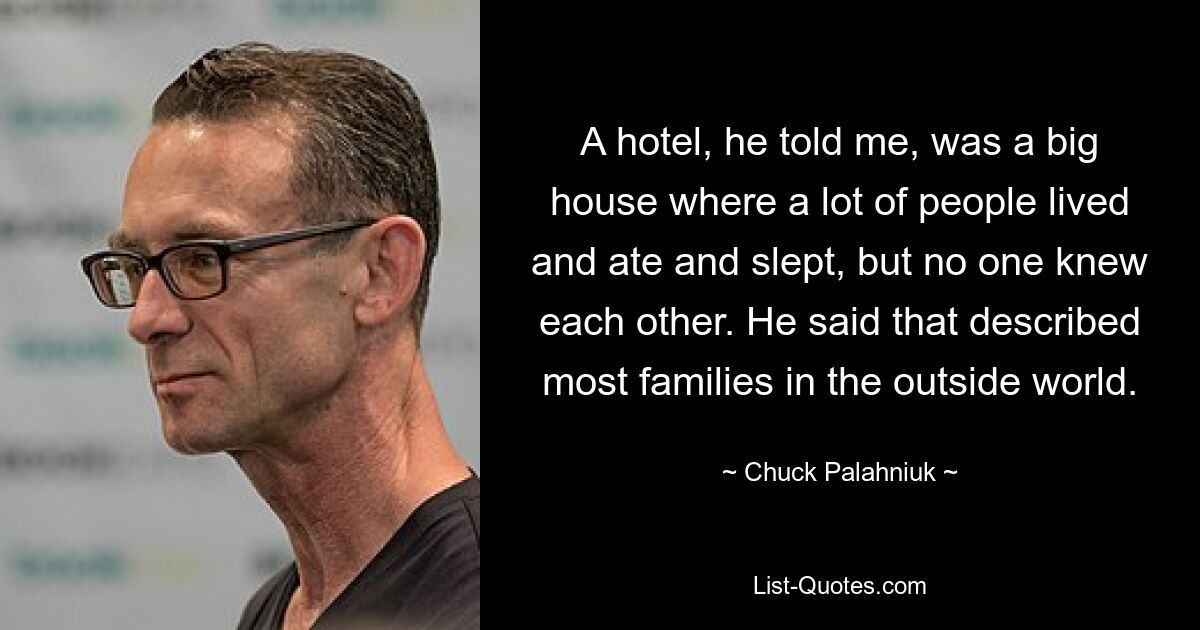 A hotel, he told me, was a big house where a lot of people lived and ate and slept, but no one knew each other. He said that described most families in the outside world. — © Chuck Palahniuk