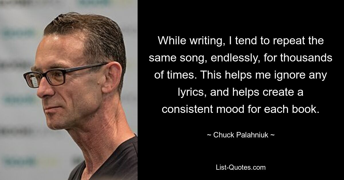 While writing, I tend to repeat the same song, endlessly, for thousands of times. This helps me ignore any lyrics, and helps create a consistent mood for each book. — © Chuck Palahniuk