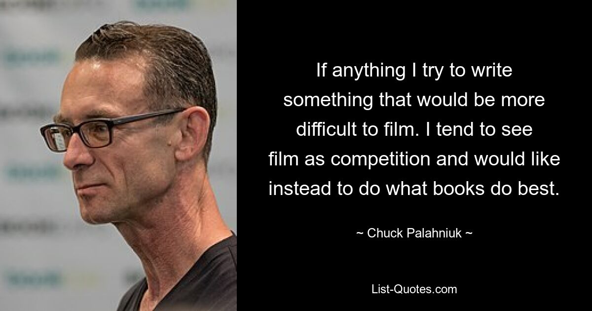 If anything I try to write something that would be more difficult to film. I tend to see film as competition and would like instead to do what books do best. — © Chuck Palahniuk