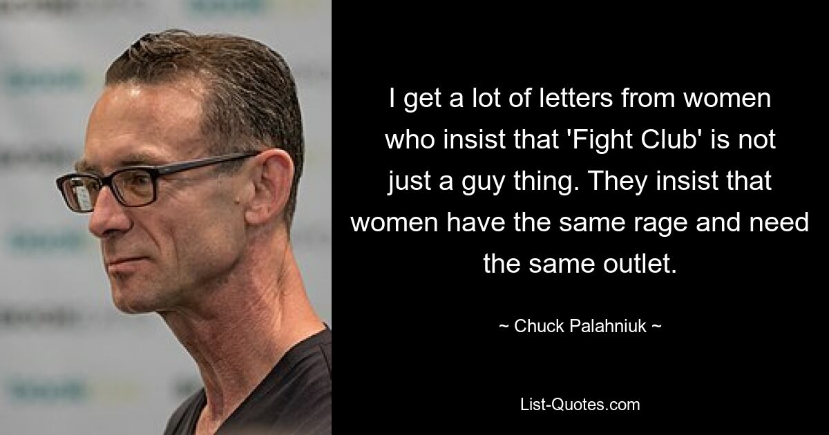 I get a lot of letters from women who insist that 'Fight Club' is not just a guy thing. They insist that women have the same rage and need the same outlet. — © Chuck Palahniuk