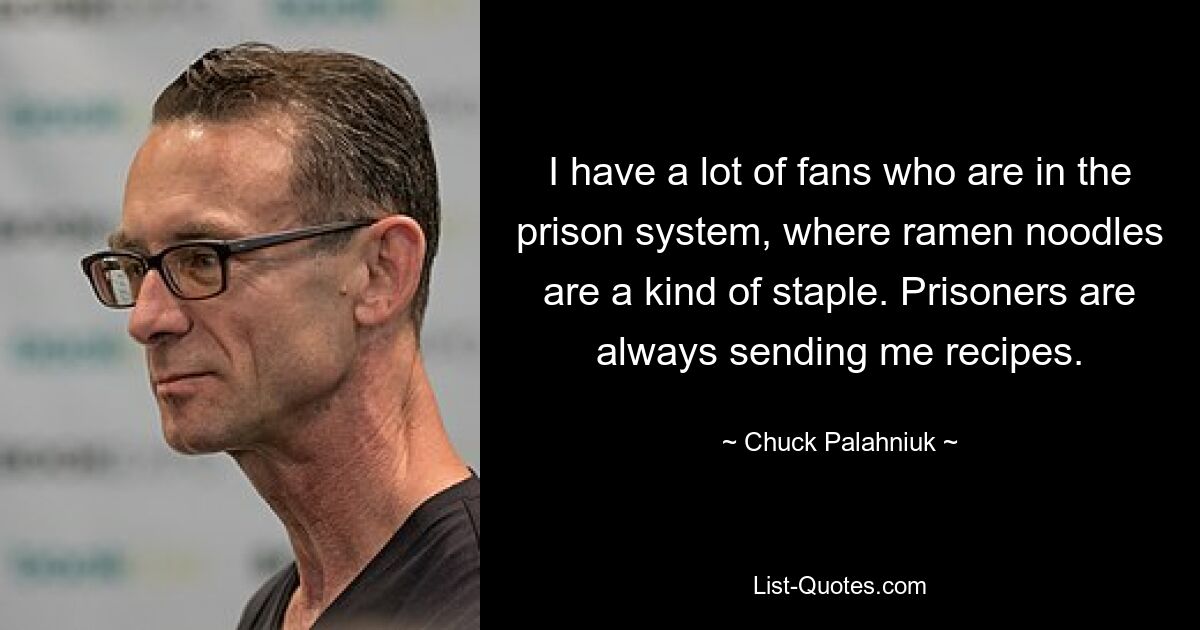 I have a lot of fans who are in the prison system, where ramen noodles are a kind of staple. Prisoners are always sending me recipes. — © Chuck Palahniuk