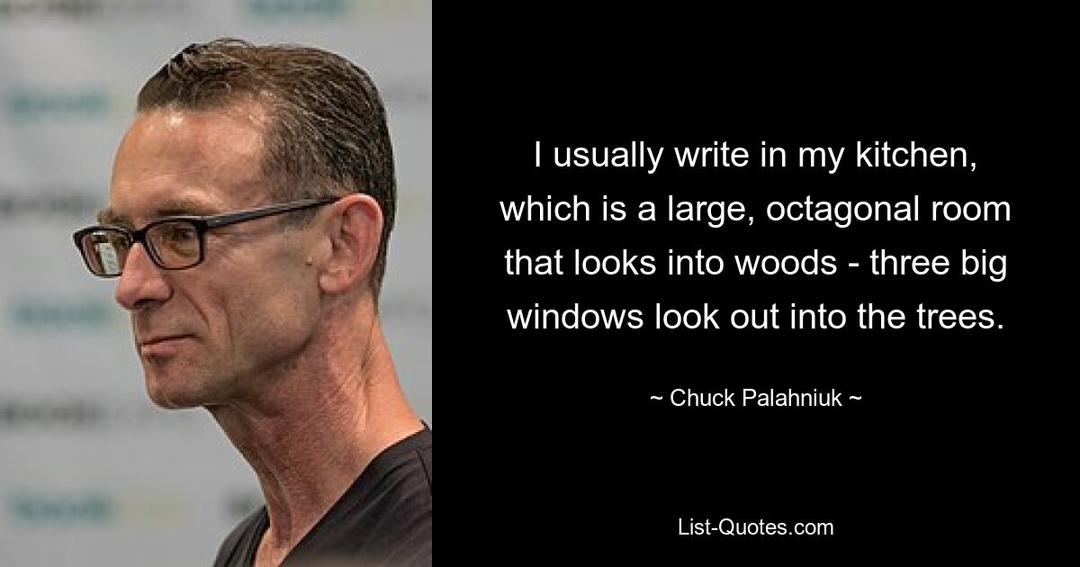 I usually write in my kitchen, which is a large, octagonal room that looks into woods - three big windows look out into the trees. — © Chuck Palahniuk