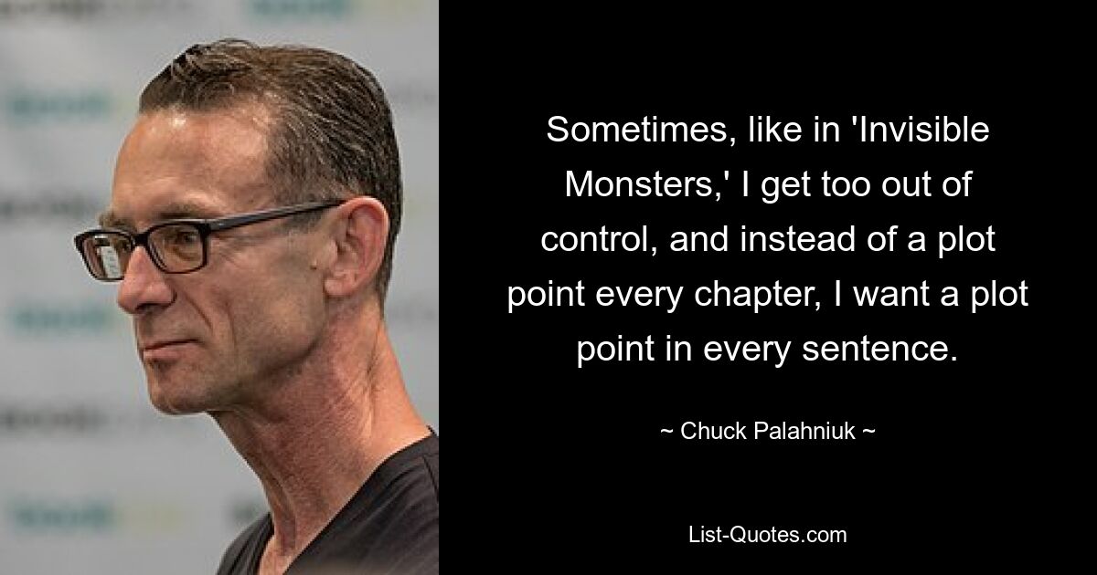 Sometimes, like in 'Invisible Monsters,' I get too out of control, and instead of a plot point every chapter, I want a plot point in every sentence. — © Chuck Palahniuk