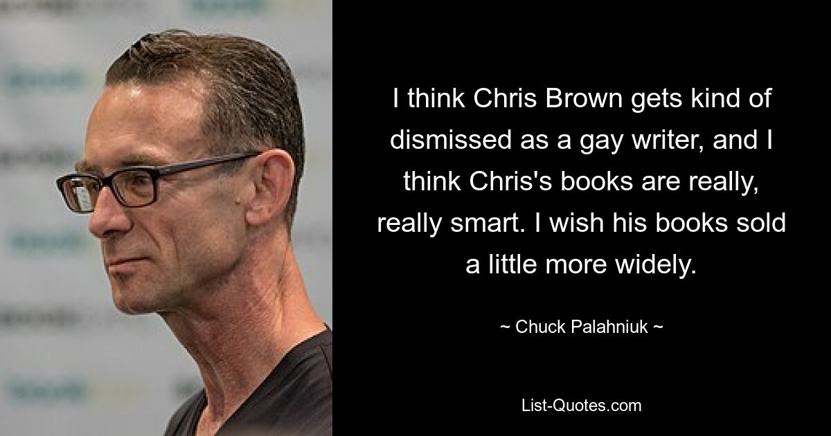 I think Chris Brown gets kind of dismissed as a gay writer, and I think Chris's books are really, really smart. I wish his books sold a little more widely. — © Chuck Palahniuk