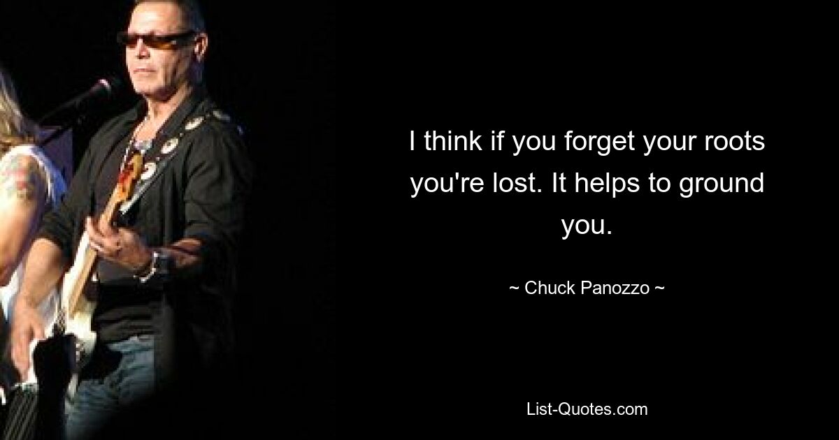 I think if you forget your roots you're lost. It helps to ground you. — © Chuck Panozzo