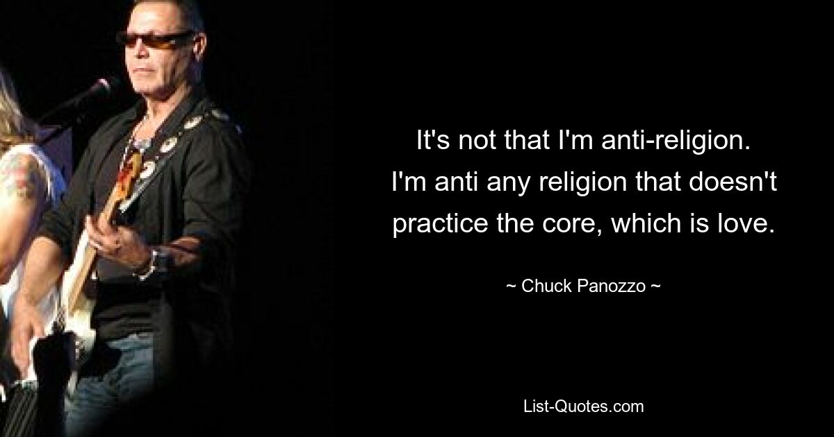 It's not that I'm anti-religion. I'm anti any religion that doesn't practice the core, which is love. — © Chuck Panozzo