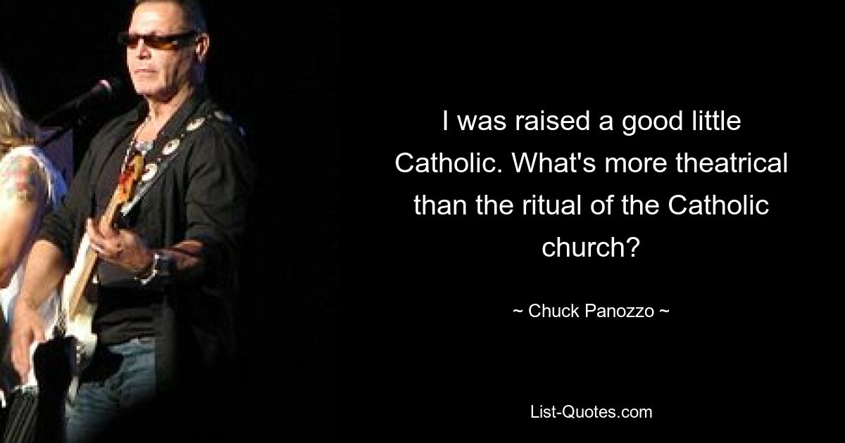 I was raised a good little Catholic. What's more theatrical than the ritual of the Catholic church? — © Chuck Panozzo