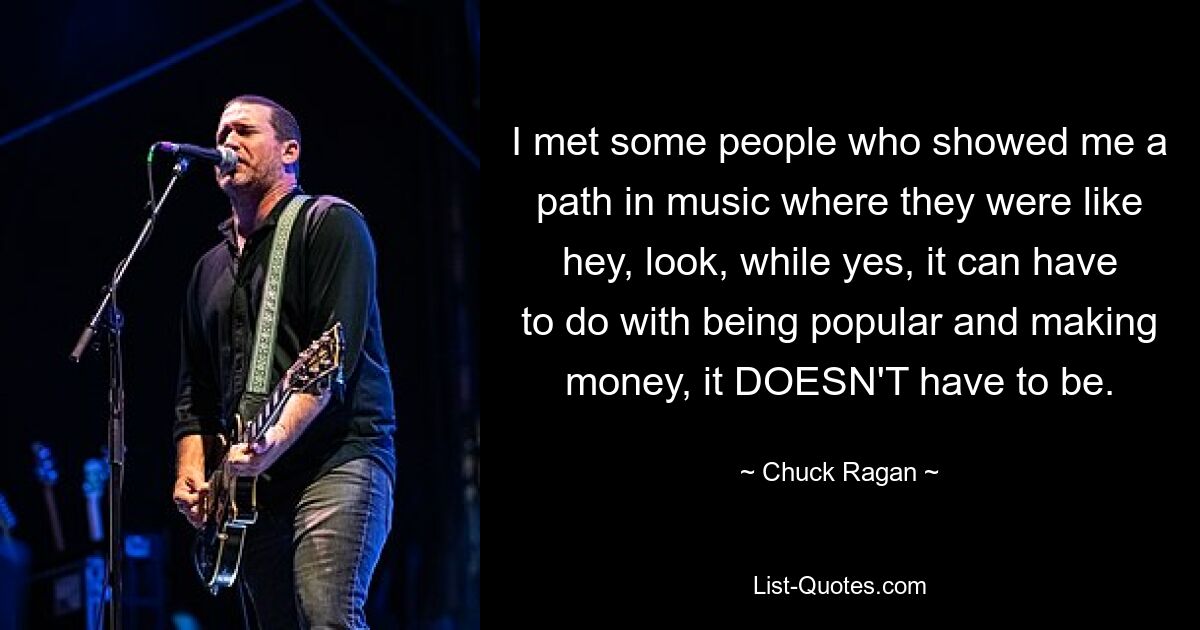 I met some people who showed me a path in music where they were like hey, look, while yes, it can have to do with being popular and making money, it DOESN'T have to be. — © Chuck Ragan