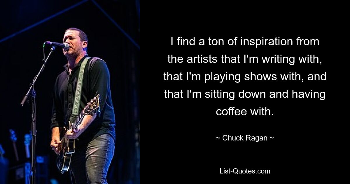 I find a ton of inspiration from the artists that I'm writing with, that I'm playing shows with, and that I'm sitting down and having coffee with. — © Chuck Ragan