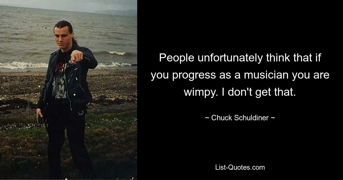 People unfortunately think that if you progress as a musician you are wimpy. I don't get that. — © Chuck Schuldiner