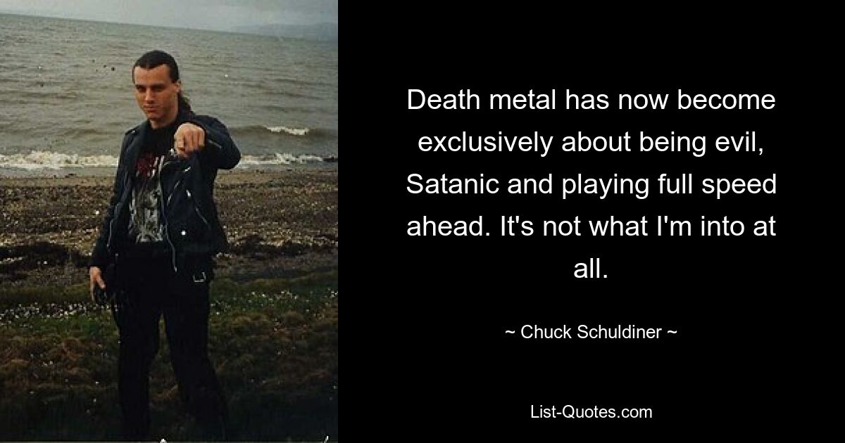 Death metal has now become exclusively about being evil, Satanic and playing full speed ahead. It's not what I'm into at all. — © Chuck Schuldiner