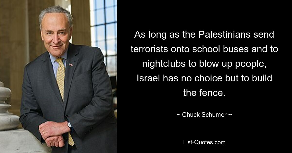 As long as the Palestinians send terrorists onto school buses and to nightclubs to blow up people, Israel has no choice but to build the fence. — © Chuck Schumer