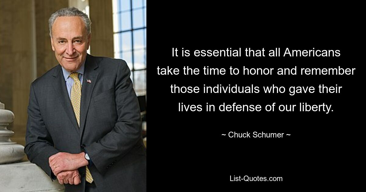 It is essential that all Americans take the time to honor and remember those individuals who gave their lives in defense of our liberty. — © Chuck Schumer