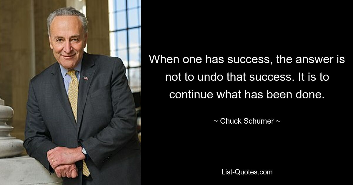 When one has success, the answer is not to undo that success. It is to continue what has been done. — © Chuck Schumer