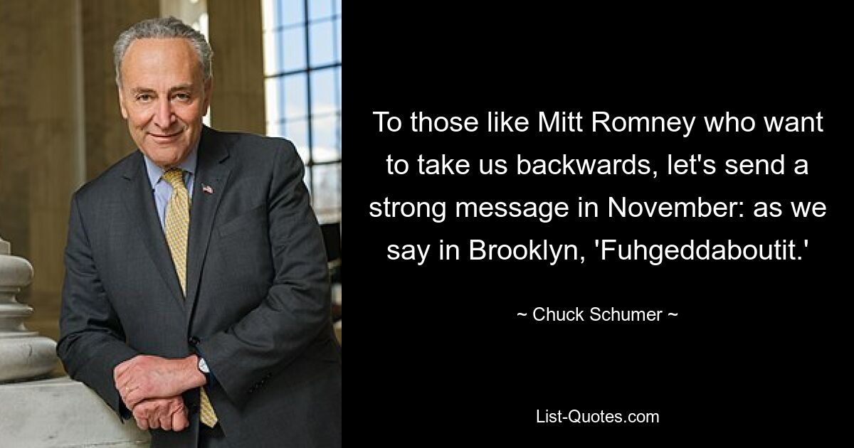 To those like Mitt Romney who want to take us backwards, let's send a strong message in November: as we say in Brooklyn, 'Fuhgeddaboutit.' — © Chuck Schumer