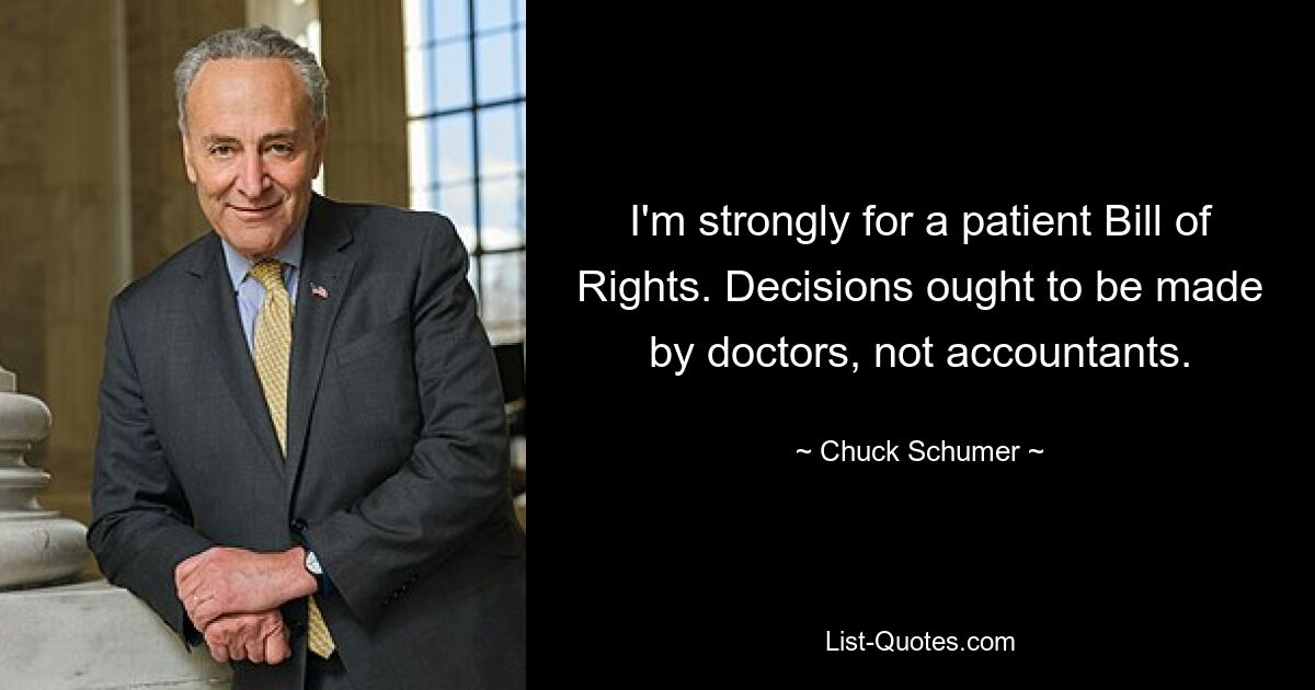 I'm strongly for a patient Bill of Rights. Decisions ought to be made by doctors, not accountants. — © Chuck Schumer