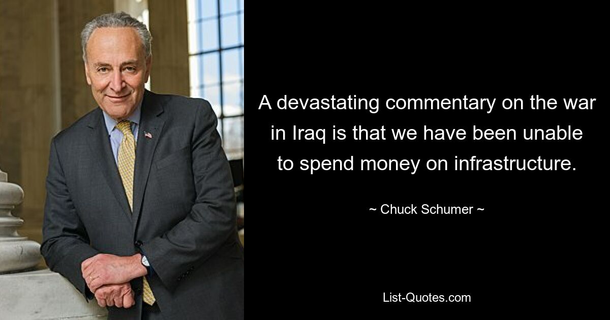 A devastating commentary on the war in Iraq is that we have been unable to spend money on infrastructure. — © Chuck Schumer