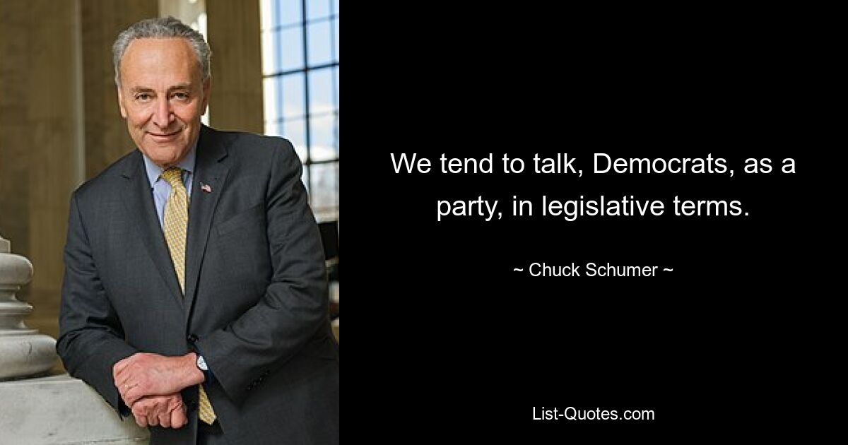 We tend to talk, Democrats, as a party, in legislative terms. — © Chuck Schumer