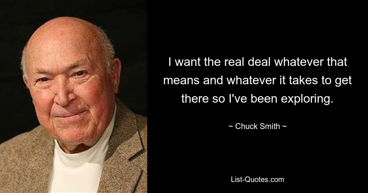 I want the real deal whatever that means and whatever it takes to get there so I've been exploring. — © Chuck Smith