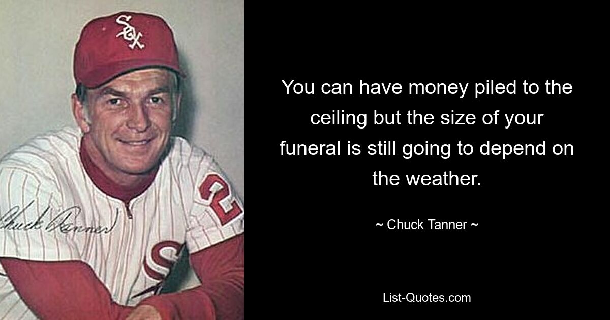 You can have money piled to the ceiling but the size of your funeral is still going to depend on the weather. — © Chuck Tanner