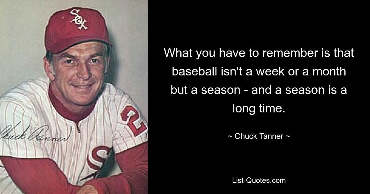 What you have to remember is that baseball isn't a week or a month but a season - and a season is a long time. — © Chuck Tanner