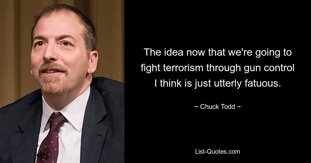 The idea now that we're going to fight terrorism through gun control I think is just utterly fatuous. — © Chuck Todd