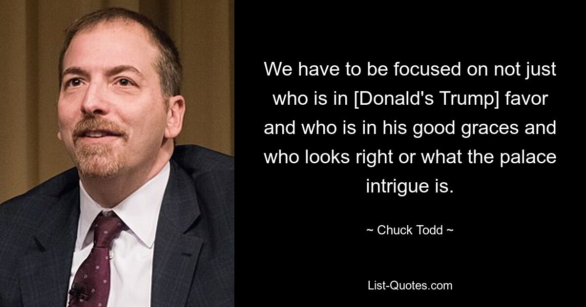 We have to be focused on not just who is in [Donald's Trump] favor and who is in his good graces and who looks right or what the palace intrigue is. — © Chuck Todd