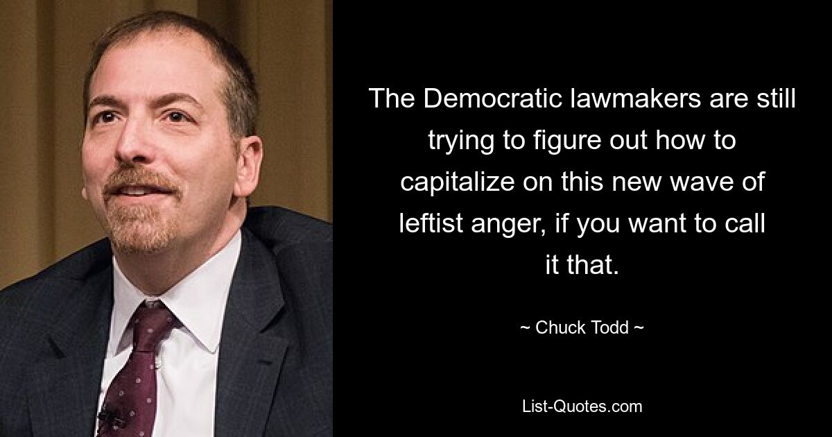 The Democratic lawmakers are still trying to figure out how to capitalize on this new wave of leftist anger, if you want to call it that. — © Chuck Todd