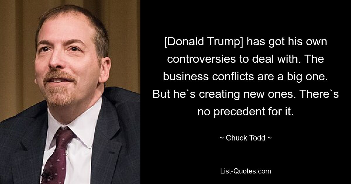 [Donald Trump] has got his own controversies to deal with. The business conflicts are a big one. But he`s creating new ones. There`s no precedent for it. — © Chuck Todd