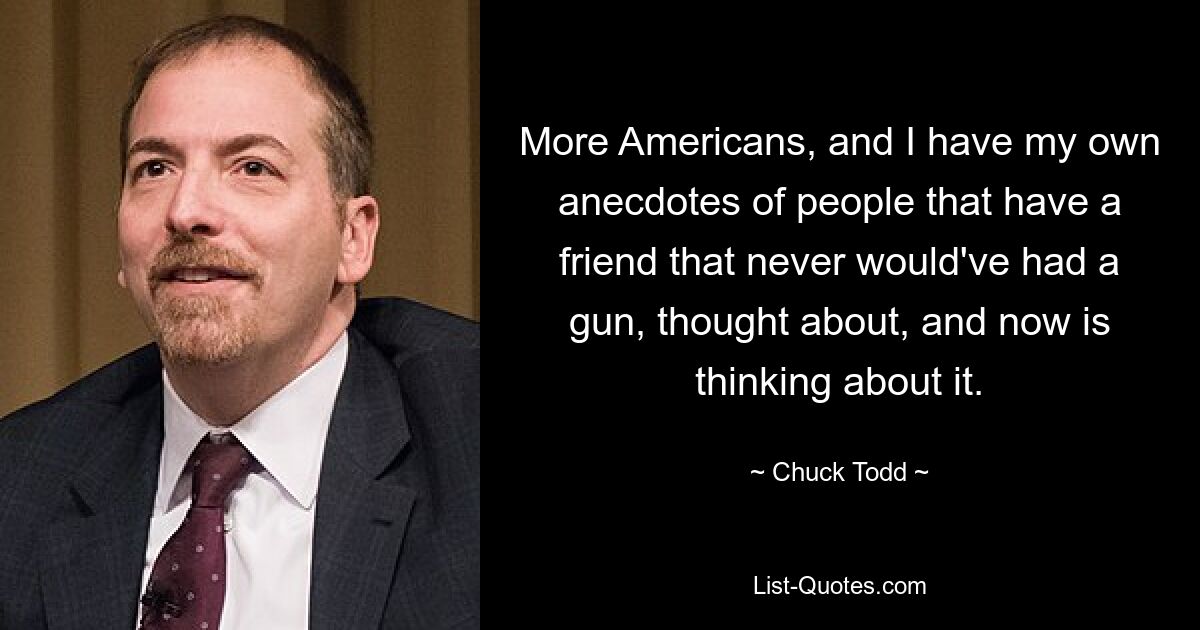 More Americans, and I have my own anecdotes of people that have a friend that never would've had a gun, thought about, and now is thinking about it. — © Chuck Todd