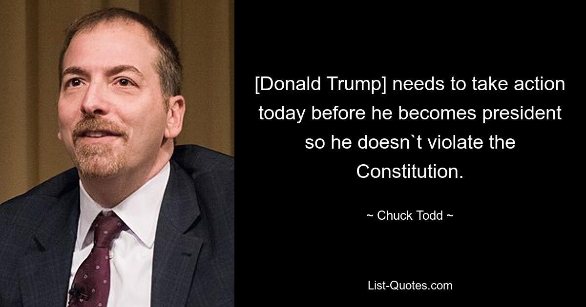 [Donald Trump] needs to take action today before he becomes president so he doesn`t violate the Constitution. — © Chuck Todd