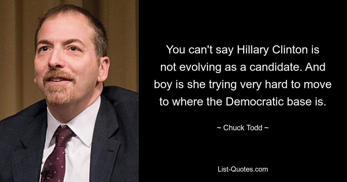 You can't say Hillary Clinton is not evolving as a candidate. And boy is she trying very hard to move to where the Democratic base is. — © Chuck Todd