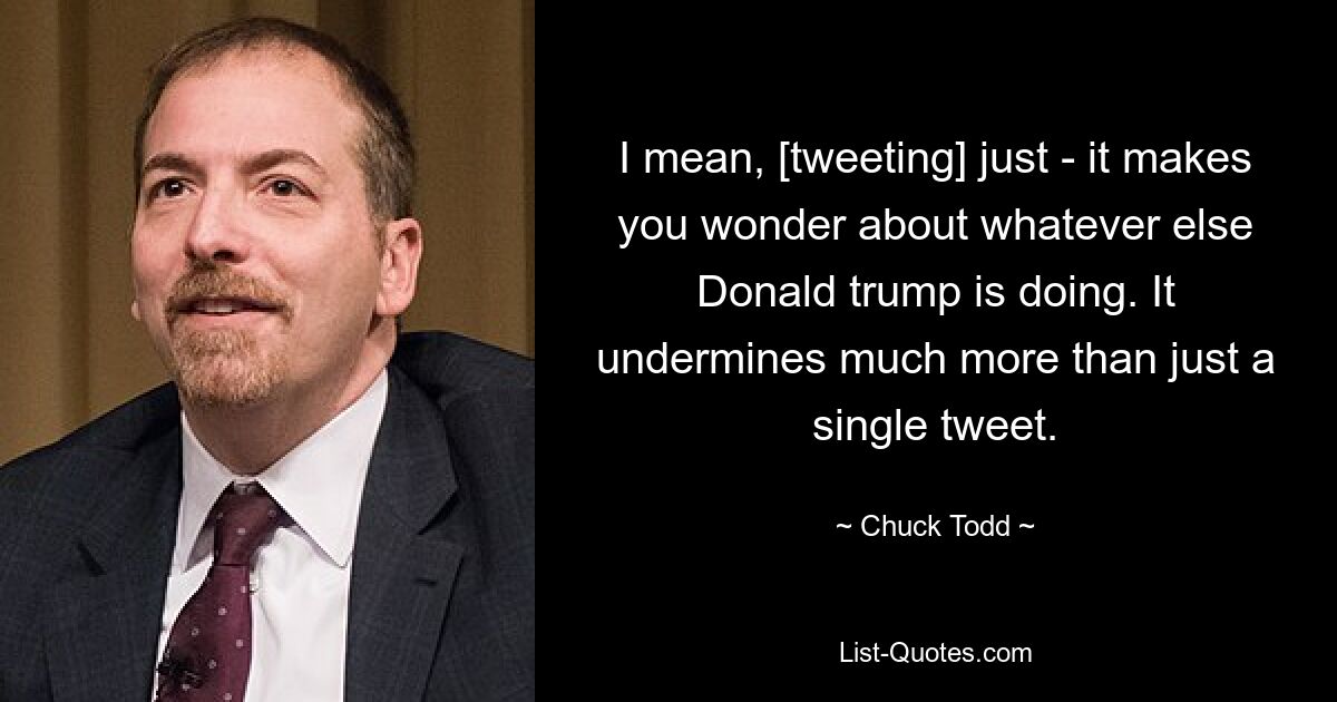 I mean, [tweeting] just - it makes you wonder about whatever else Donald trump is doing. It undermines much more than just a single tweet. — © Chuck Todd