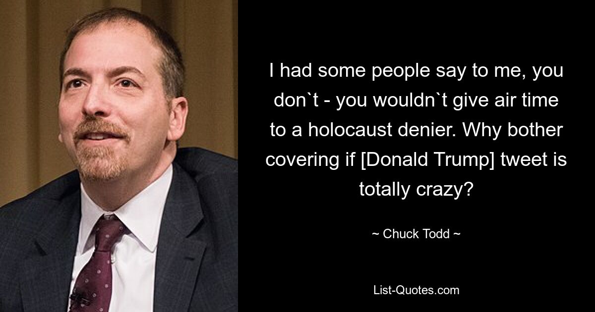 I had some people say to me, you don`t - you wouldn`t give air time to a holocaust denier. Why bother covering if [Donald Trump] tweet is totally crazy? — © Chuck Todd