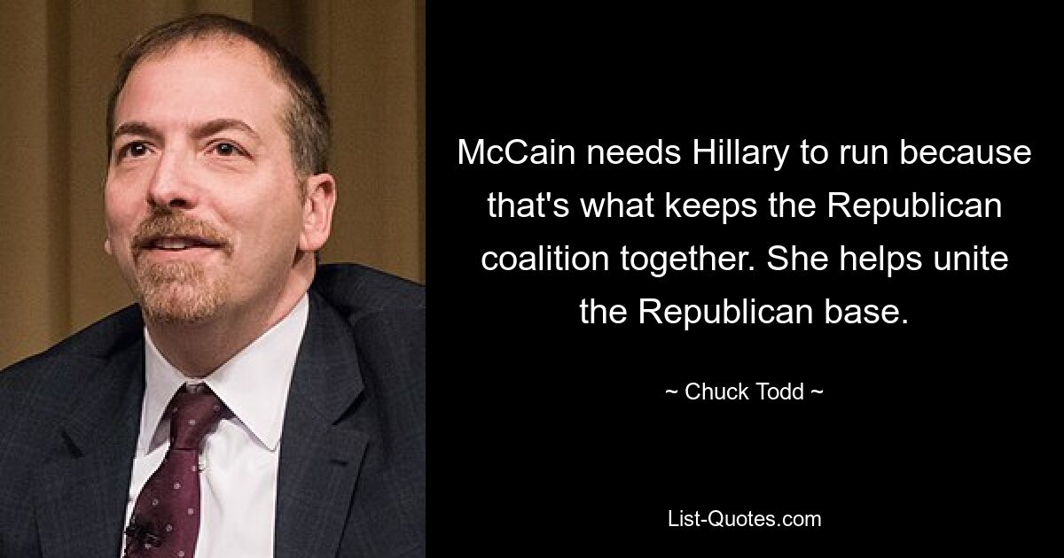 McCain needs Hillary to run because that's what keeps the Republican coalition together. She helps unite the Republican base. — © Chuck Todd