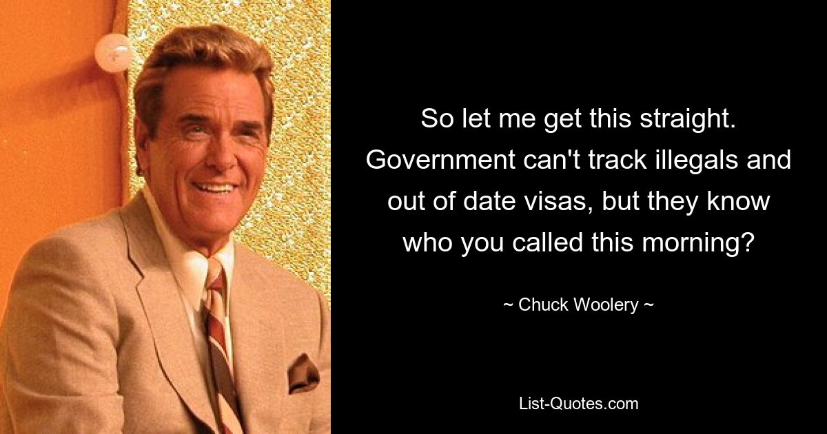 So let me get this straight. Government can't track illegals and out of date visas, but they know who you called this morning? — © Chuck Woolery