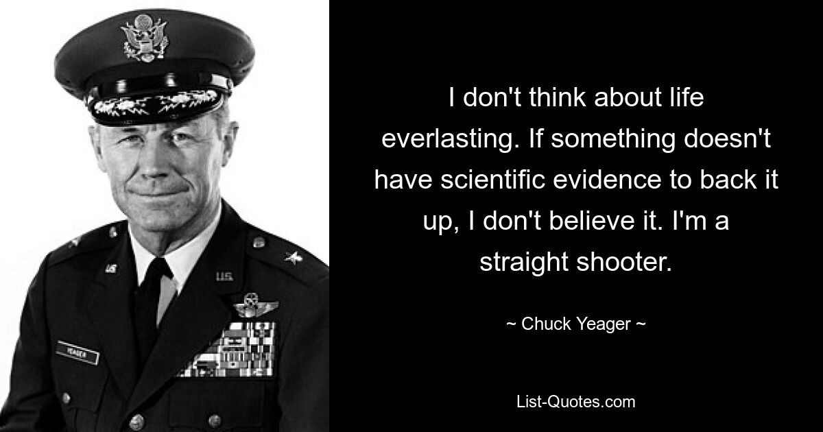 I don't think about life everlasting. If something doesn't have scientific evidence to back it up, I don't believe it. I'm a straight shooter. — © Chuck Yeager