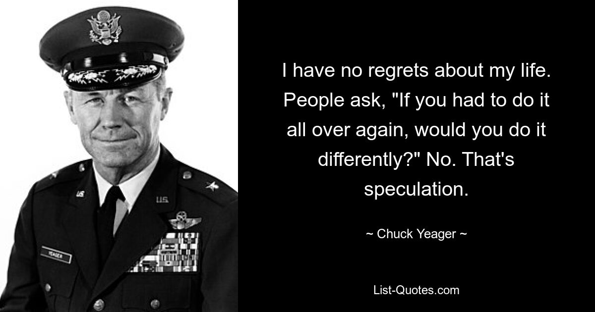 I have no regrets about my life. People ask, "If you had to do it all over again, would you do it differently?" No. That's speculation. — © Chuck Yeager