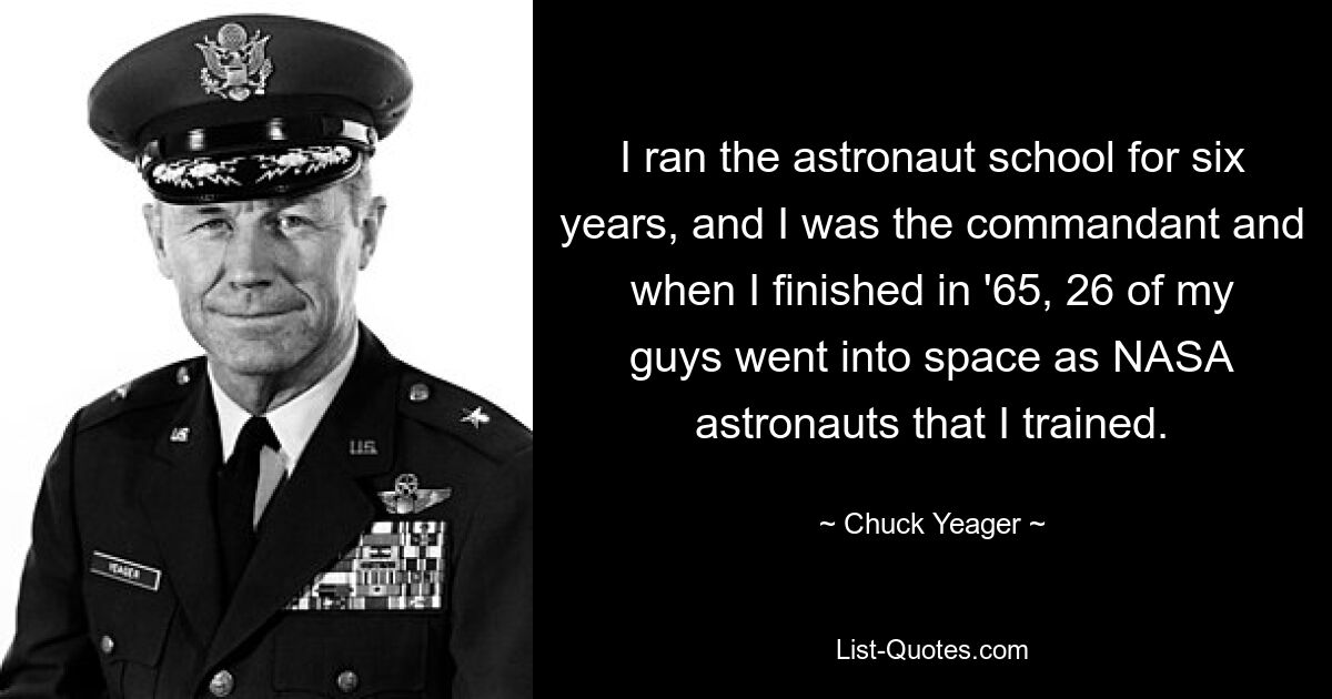 I ran the astronaut school for six years, and I was the commandant and when I finished in '65, 26 of my guys went into space as NASA astronauts that I trained. — © Chuck Yeager