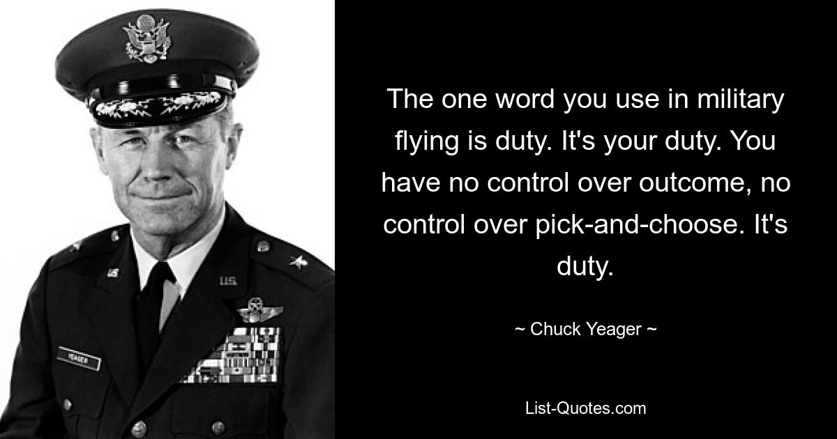 The one word you use in military flying is duty. It's your duty. You have no control over outcome, no control over pick-and-choose. It's duty. — © Chuck Yeager