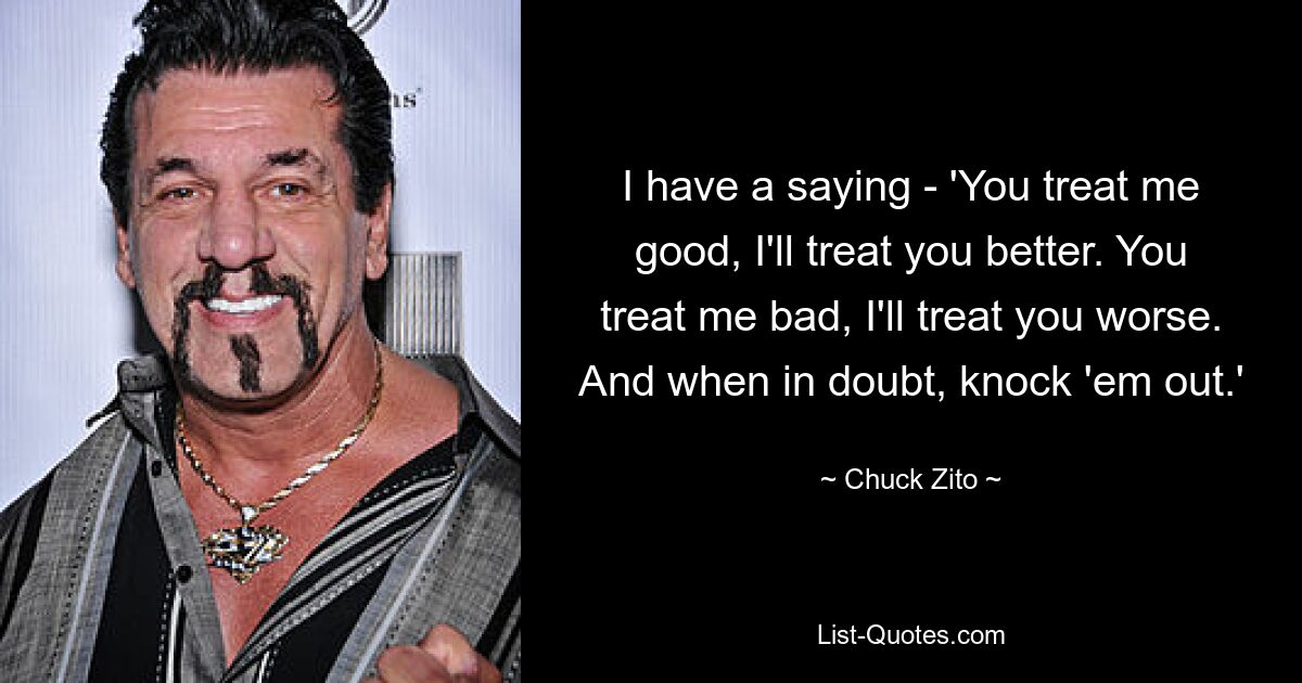 I have a saying - 'You treat me good, I'll treat you better. You treat me bad, I'll treat you worse. And when in doubt, knock 'em out.' — © Chuck Zito