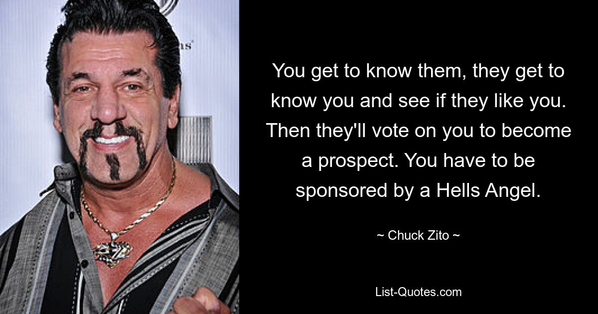 You get to know them, they get to know you and see if they like you. Then they'll vote on you to become a prospect. You have to be sponsored by a Hells Angel. — © Chuck Zito