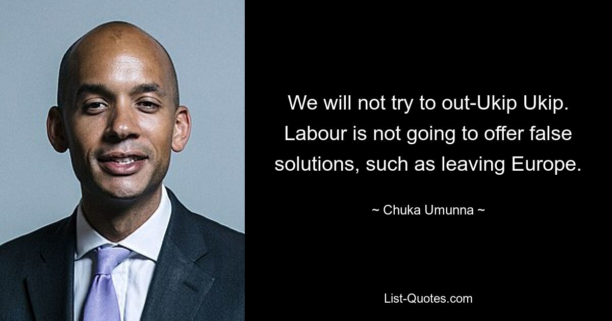 We will not try to out-Ukip Ukip. Labour is not going to offer false solutions, such as leaving Europe. — © Chuka Umunna